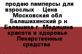 продаю памперсы для взрослых  › Цена ­ 500 - Московская обл., Балашихинский р-н, Балашиха г. Медицина, красота и здоровье » Лекарственные средства   